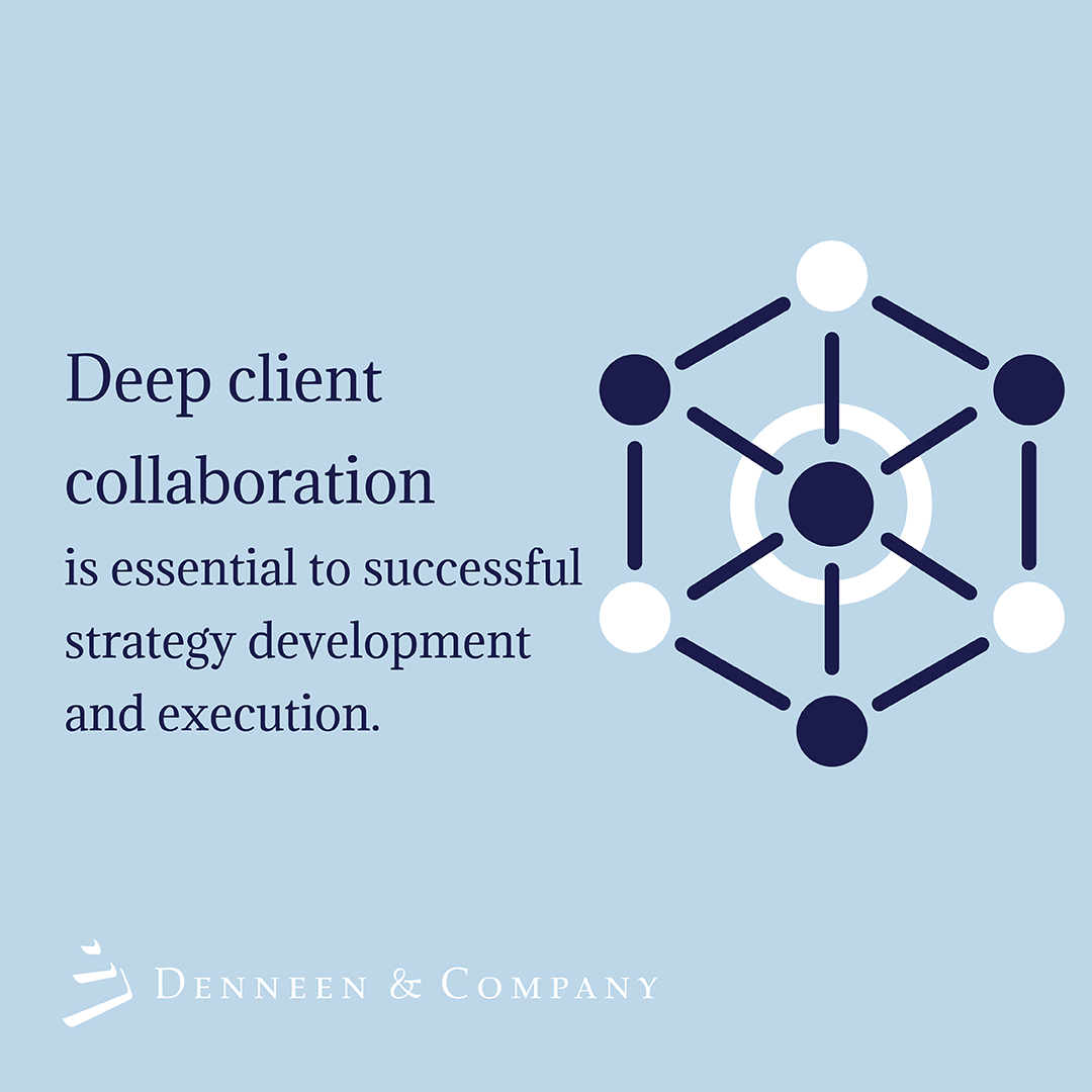 At the end of the day, it’s the client’s strategy, not ours - It is imperative that client leaders are at the center of strategy development, have conviction to lead execution in the market, and can drive accountability across the organization