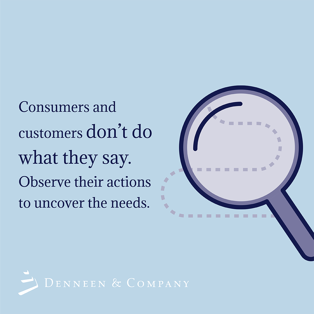 While consumers and customers claim to behave in certain ways, they often do something different. Listen to what they have to say, but more importantly, watch and observe what they actually do in order to better meet their needs.